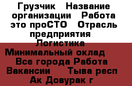 Грузчик › Название организации ­ Работа-это проСТО › Отрасль предприятия ­ Логистика › Минимальный оклад ­ 1 - Все города Работа » Вакансии   . Тыва респ.,Ак-Довурак г.
